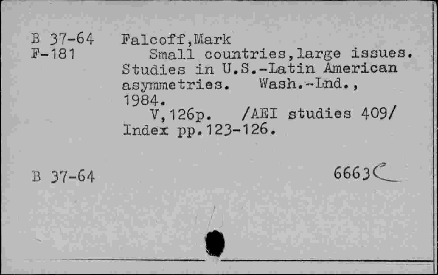 ﻿B 37-64 P-181	Falcoff,Mark Small countries,large issues Studies in U.S.-Latin American asymmetries. Wash.-Lnd., 1984. V,126p. /AEI studies 409/ Index pp.123-126.
B 37-64	6663C.